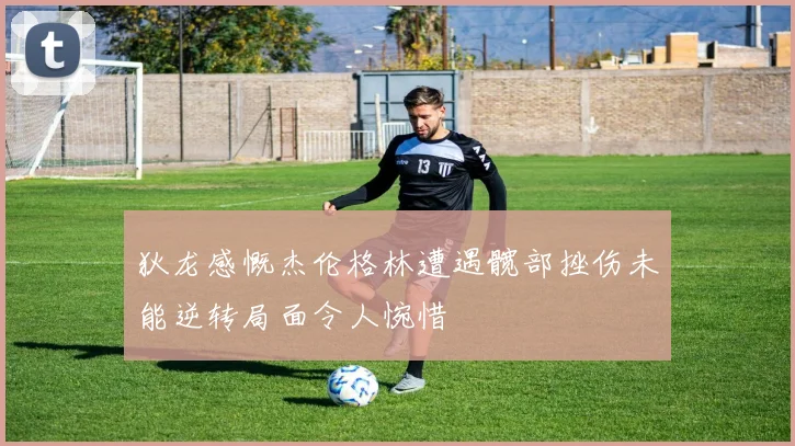 狄龙感慨杰伦格林遭遇髋部挫伤未能逆转局面令人惋惜
