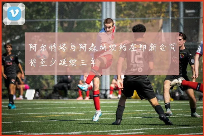 阿尔特塔与阿森纳续约在即新合同将至少延续三年