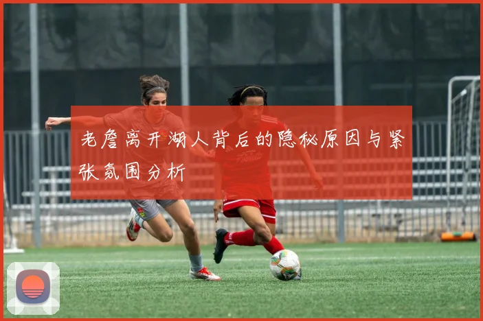 老詹离开湖人背后的隐秘原因与紧张氛围分析