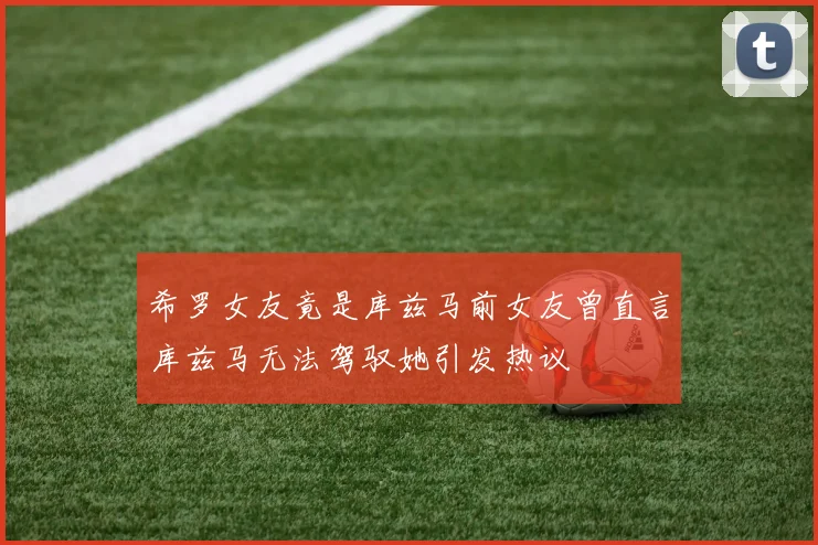 希罗女友竟是库兹马前女友曾直言库兹马无法驾驭她引发热议