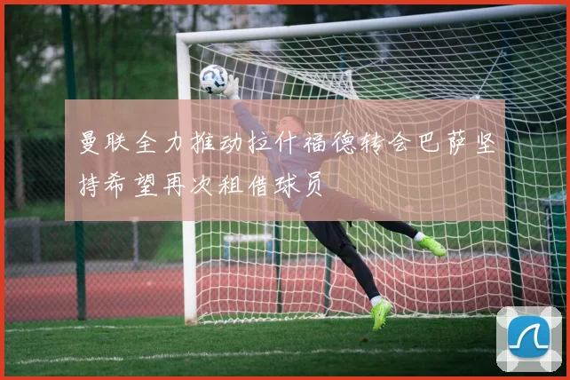 曼联全力推动拉什福德转会巴萨坚持希望再次租借球员