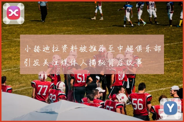 小赫迪拉资料被推荐至中超俱乐部引发关注媒体人揭秘背后故事