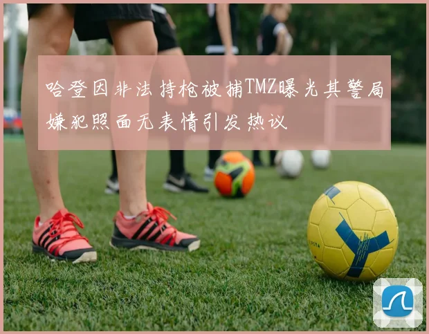 哈登因非法持枪被捕TMZ曝光其警局嫌犯照面无表情引发热议