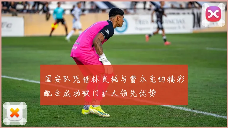 国安队凭借林良铭与曹永竞的精彩配合成功破门扩大领先优势