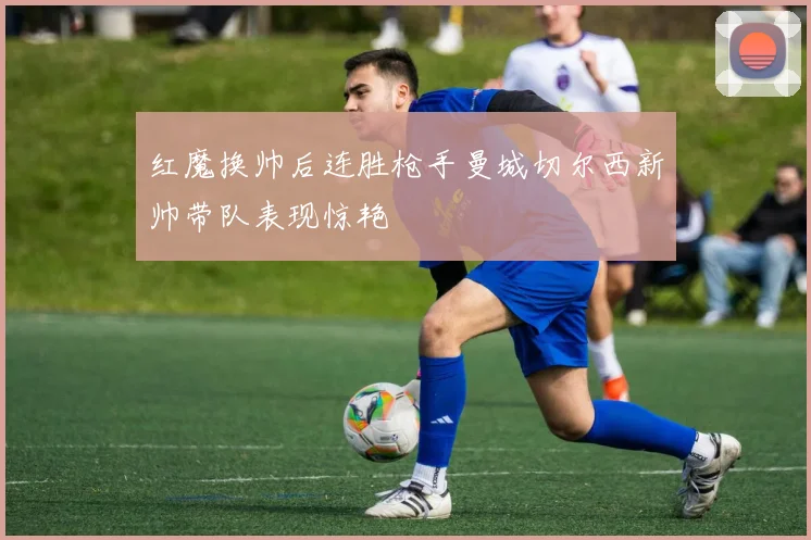 红魔换帅后连胜枪手曼城切尔西新帅带队表现惊艳