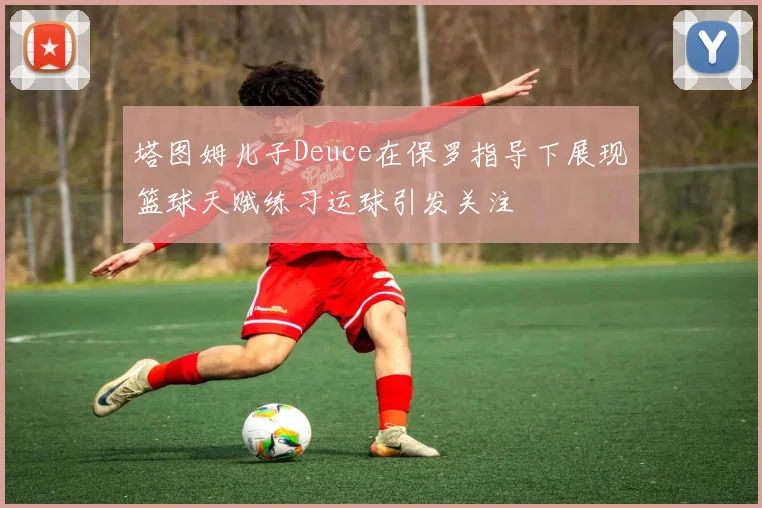 塔图姆儿子Deuce在保罗指导下展现篮球天赋练习运球引发关注
