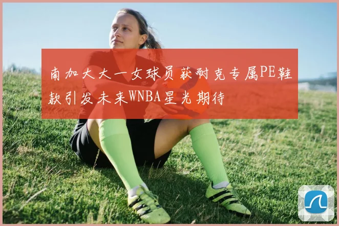 南加大大一女球员获耐克专属PE鞋款引发未来WNBA星光期待
