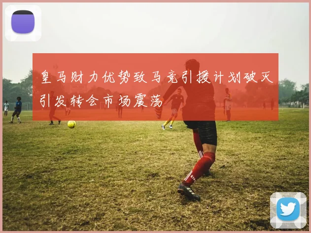 皇马财力优势致马竞引援计划破灭引发转会市场震荡