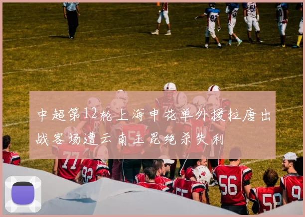 中超第12轮上海申花单外援拉唐出战客场遭云南玉昆绝杀失利