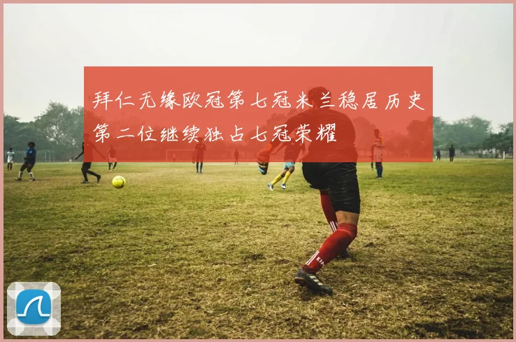 拜仁无缘欧冠第七冠米兰稳居历史第二位继续独占七冠荣耀
