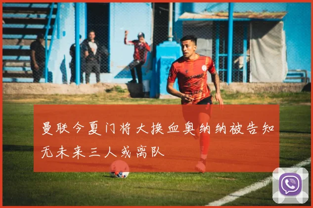 曼联今夏门将大换血奥纳纳被告知无未来三人或离队