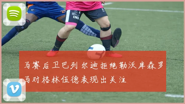 马赛后卫巴列尔迪拒绝勒沃库森罗马对格林伍德表现出关注