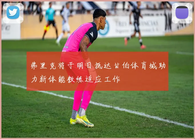 弗里克将于明日抵达甘伯体育城助力新体能教练适应工作