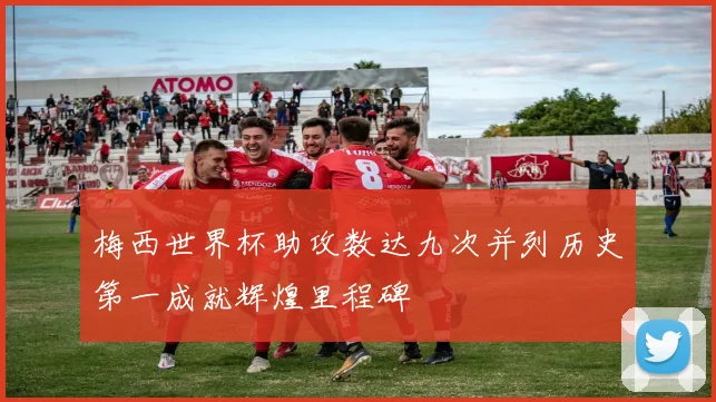 梅西世界杯助攻数达九次并列历史第一成就辉煌里程碑
