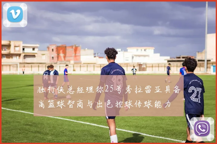 独行侠总经理称25号秀拉雷亚具备高篮球智商与出色控球传球能力