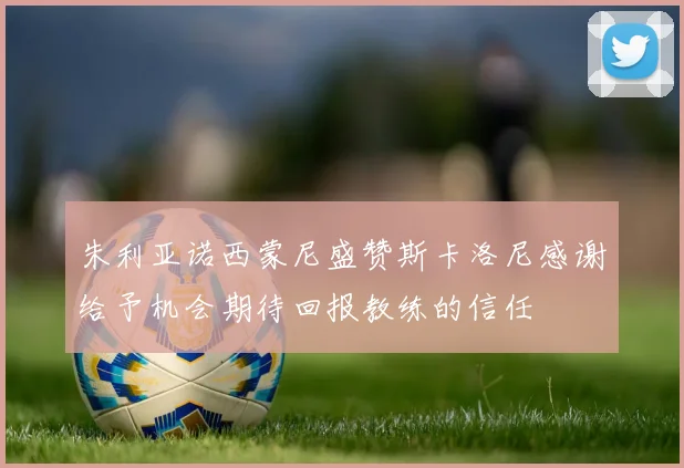 朱利亚诺西蒙尼盛赞斯卡洛尼感谢给予机会期待回报教练的信任