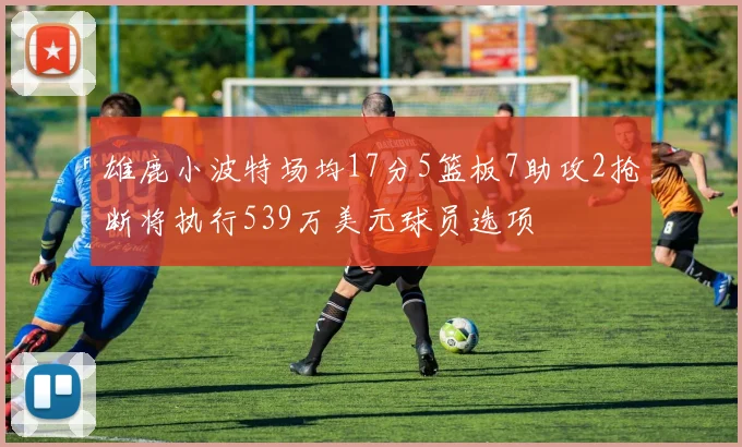 雄鹿小波特场均17分5篮板7助攻2抢断将执行539万美元球员选项