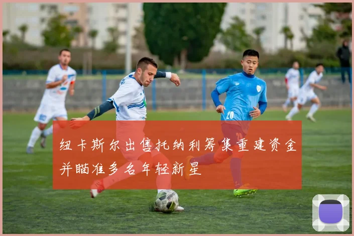 纽卡斯尔出售托纳利筹集重建资金并瞄准多名年轻新星