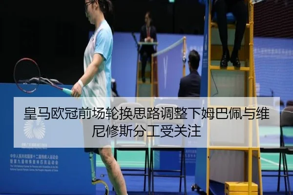 皇马欧冠前场轮换思路调整下姆巴佩与维尼修斯分工受关注
